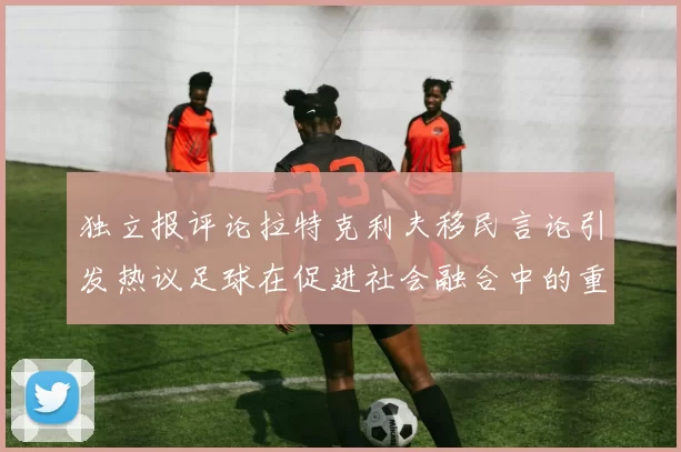 独立报评论拉特克利夫移民言论引发热议足球在促进社会融合中的重要作用