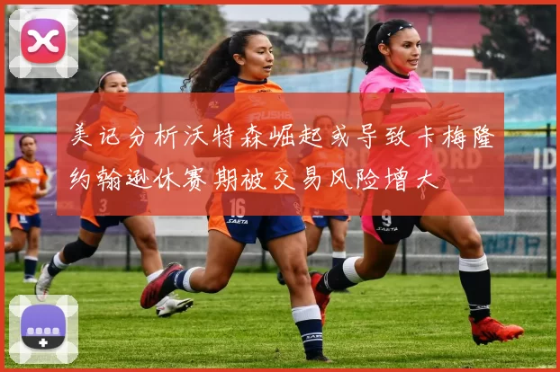 美记分析沃特森崛起或导致卡梅隆约翰逊休赛期被交易风险增大
