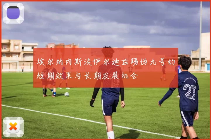 埃尔纳内斯谈伊尔迪兹踢伪九号的短期效果与长期发展机会