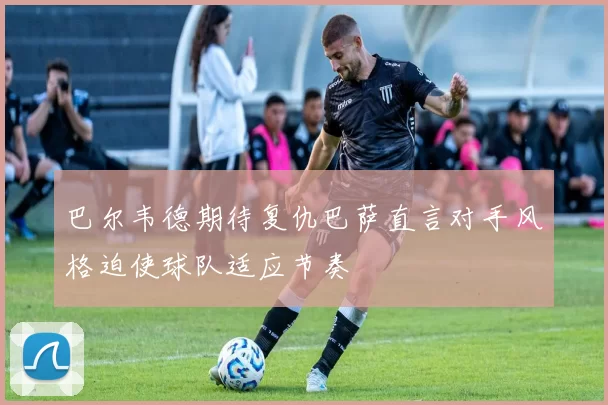 巴尔韦德期待复仇巴萨直言对手风格迫使球队适应节奏
