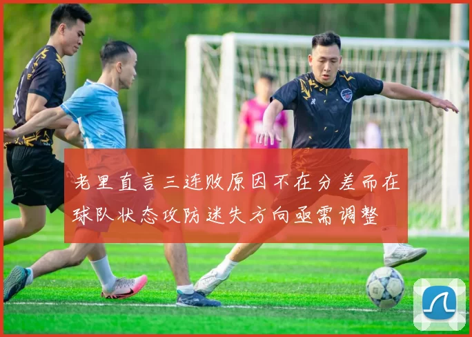 老里直言三连败原因不在分差而在球队状态攻防迷失方向亟需调整