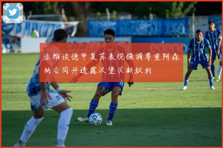 法维谈德甲复苏表现强调尊重阿森纳合同并透露汉堡买断权利