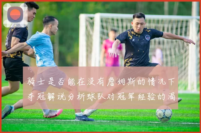 骑士是否能在没有詹姆斯的情况下夺冠解说分析球队对冠军经验的渴望与担忧
