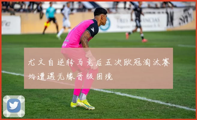 尤文自逆转马竞后五次欧冠淘汰赛均遭遇无缘晋级困境