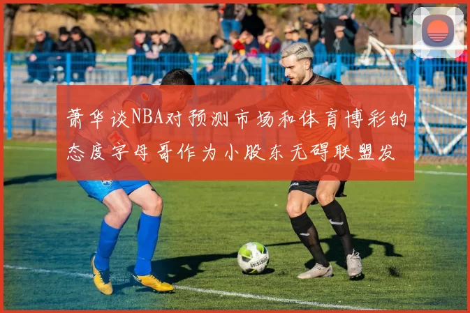 萧华谈NBA对预测市场和体育博彩的态度字母哥作为小股东无碍联盟发展