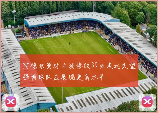 阿德尔曼对主场惨败39分表达失望强调球队应展现更高水平