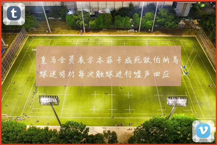 皇马会员表示本菲卡成死敌伯纳乌球迷将对每次触球进行嘘声回应