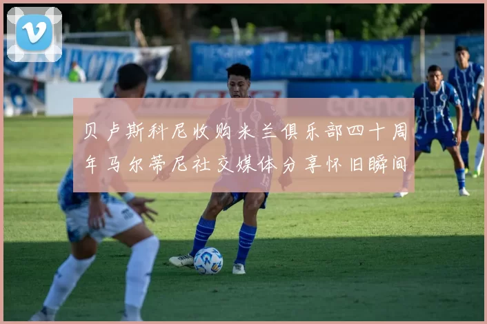 贝卢斯科尼收购米兰俱乐部四十周年马尔蒂尼社交媒体分享怀旧瞬间