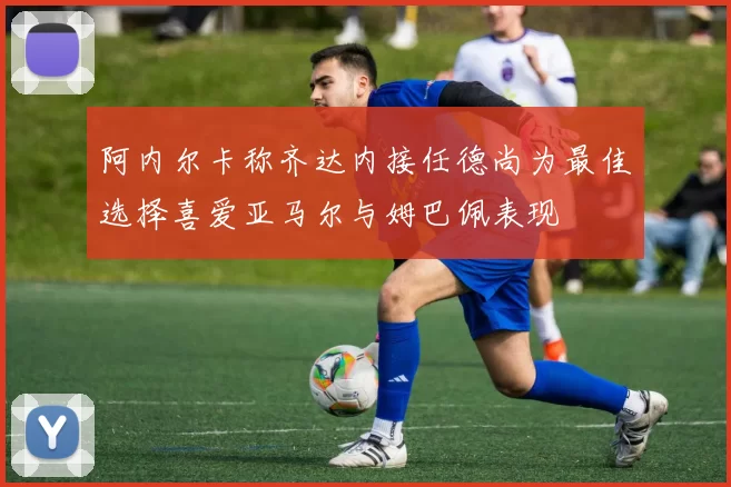 阿内尔卡称齐达内接任德尚为最佳选择喜爱亚马尔与姆巴佩表现