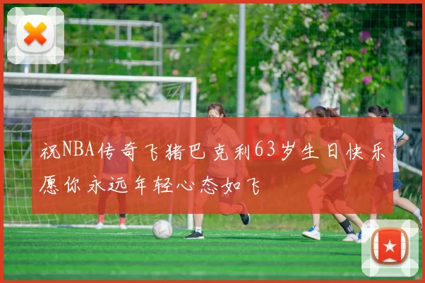 祝NBA传奇飞猪巴克利63岁生日快乐愿你永远年轻心态如飞