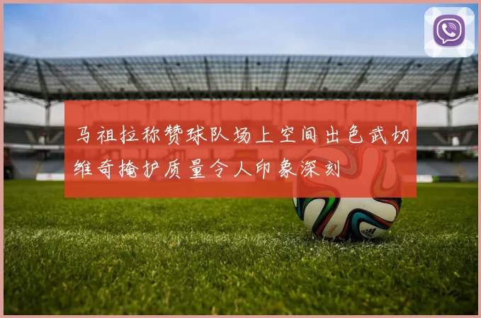 马祖拉称赞球队场上空间出色武切维奇掩护质量令人印象深刻
