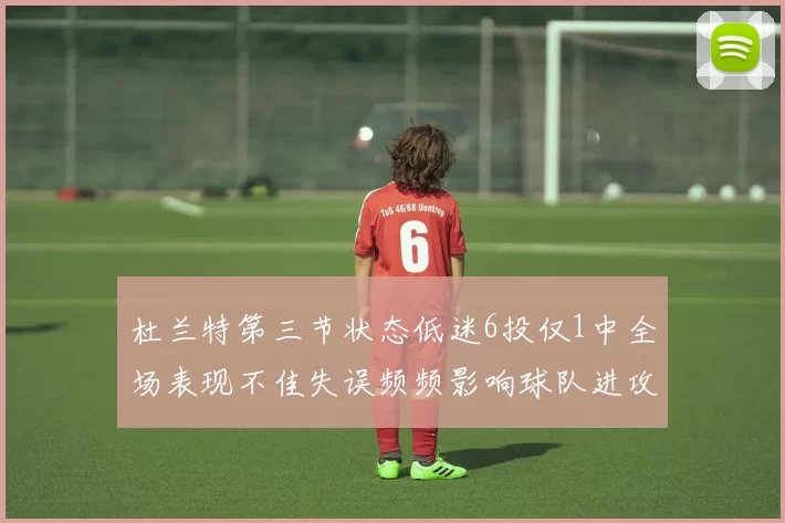 杜兰特第三节状态低迷6投仅1中全场表现不佳失误频频影响球队进攻