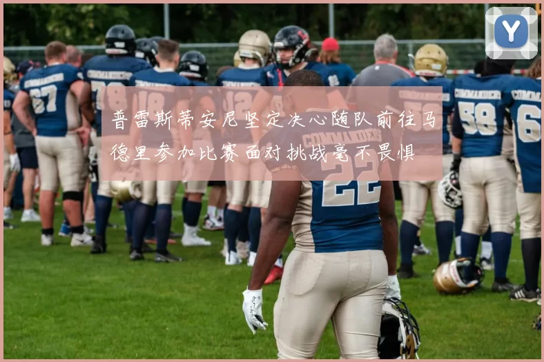 普雷斯蒂安尼坚定决心随队前往马德里参加比赛面对挑战毫不畏惧